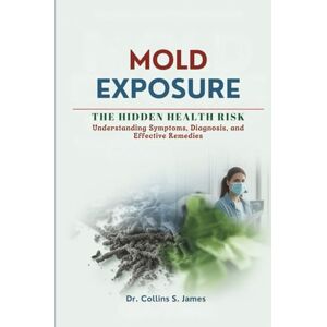 James, Dr. Collins S. MOLD EXPOSURE THE HIDDEN HEALTH RISK: Understanding Symptoms, Diagnosis, and Effective Remedies James, Dr. Collins S. MOLD EXPOSURE THE HIDDEN HEALTH RISK: Understanding Symptoms, Diagnosis, and Effective Remedies