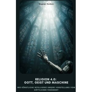 Hulkes, Ragnar Religion 4.0: Gott, Geist und Maschine: Wie Künstliche Intelligenz unsere Vorstellung vom Göttlichen verändert Hulkes, Ragnar Religion 4.0: Gott, Geist und Maschine: Wie Künstliche Intelligenz unsere Vorstellung vom Göttlichen verändert