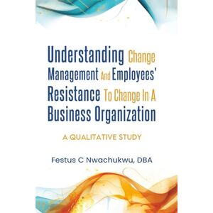Nwachukwu DBA, Festus C Understanding Change Management and Employees' Resistance to Change in a Business Organization: A Qualitative Study Nwachukwu DBA, Festus C Understanding Change Management and Employees' Resistance to Change in a Business Organization: A Qualitative Study