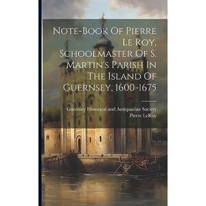 Leroy, Pierre Note-book Of Pierre Le Roy, Schoolmaster Of S. Martin's Parish In The Island Of Guernsey, 1600-1675 Leroy, Pierre Note-book Of Pierre Le Roy, Schoolmaster Of S. Martin's Parish In The Island Of Guernsey, 1600-1675
