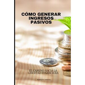 Valencia, Andrés M. CÓMO GENERAR INGRESOS PASIVOS: El Camino Hacia la Libertad Financiera Valencia, Andrés M. CÓMO GENERAR INGRESOS PASIVOS: El Camino Hacia la Libertad Financiera