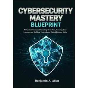 A. Allen, Benjamin Cybersecurity Mastery Blueprint: A Practical Guide to Protecting Your Data, Securing Your Systems, and Building Unbreakable Digital Defense Skills A. Allen, Benjamin Cybersecurity Mastery Blueprint: A Practical Guide to Protecting Your Data, Securing Your Systems, and Building Unbreakable Digital Defense Skills