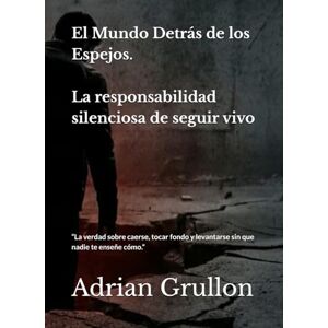 Grullon, Adrian El Mundo Detrás de los Espejos: La responsabilidad silenciosa de seguir vivo: La verdad sobre caerse, tocar fondo y levantarse sin que nadie te enseñe cómo. Grullon, Adrian El Mundo Detrás de los Espejos: La responsabilidad silenciosa de seguir vivo: La verdad sobre caerse, tocar fondo y levantarse sin que nadie te enseñe cómo.