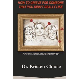 Clouse, Dr Kristen How to Grieve for Someone That You Didn't Really Like: A Practical Memoir About Complex PTSD Clouse, Dr Kristen How to Grieve for Someone That You Didn't Really Like: A Practical Memoir About Complex PTSD