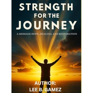 Lee STRENGTH FOR THE JOURNEY: A MESSAGE OF HOPE, HEALING AND RESTORATION Lee STRENGTH FOR THE JOURNEY: A MESSAGE OF HOPE, HEALING AND RESTORATION