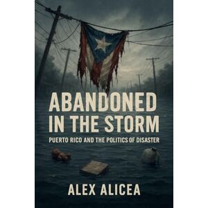 Alicea Abandoned in the Storm: Puerto Rico and the Politics of Disaster Alicea Abandoned in the Storm: Puerto Rico and the Politics of Disaster