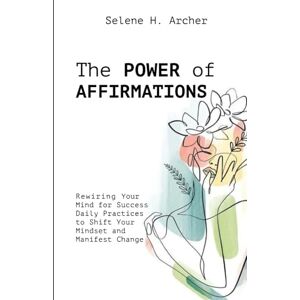 Archer, Selene H. The Power of Affirmations: Rewiring Your Mind for Success Daily Practices to Shift Your Mindset and Manifest Change Archer, Selene H. The Power of Affirmations: Rewiring Your Mind for Success Daily Practices to Shift Your Mindset and Manifest Change