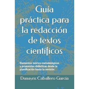 Caballero García, Danayris Guía práctica para la redacción de textos científicos: Elementos teórico-metodológicos y propuestas didácticas desde la planificación hasta la revisión Caballero García, Danayris Guía práctica para la redacción de textos científicos: Elementos teórico-metodológicos y propuestas didácticas desde la planificación hasta la revisión