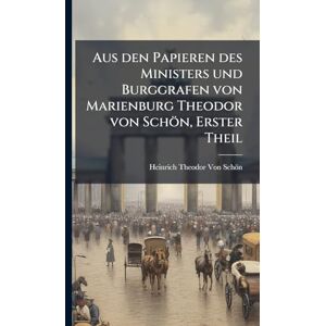Von Schön, Heinrich Theodor Aus den Papieren des Ministers und Burggrafen von Marienburg Theodor von Schön, Erster Theil Von Schön, Heinrich Theodor Aus den Papieren des Ministers und Burggrafen von Marienburg Theodor von Schön, Erster Theil