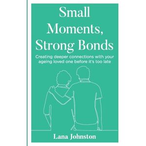 Johnston, Lana Small Moments, Strong Bonds: Creating Deeper Connections with Your Ageing Loved One Before it's Too Late Johnston, Lana Small Moments, Strong Bonds: Creating Deeper Connections with Your Ageing Loved One Before it's Too Late