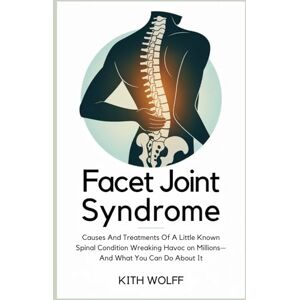 Wolff, Kith Facet Joint Syndrome: Causes and Treatments of a Little-Known Spinal Condition Wreaking Havoc on Millions—And What You Can Do About It Wolff, Kith Facet Joint Syndrome: Causes and Treatments of a Little-Known Spinal Condition Wreaking Havoc on Millions—And What You Can Do About It