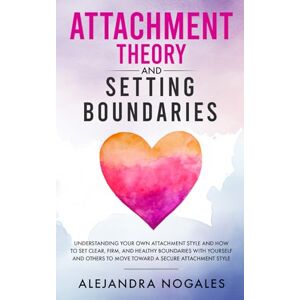 Nogales, Alejandra Attachment Theory and Setting Boundaries: Understanding your own Attachment Style and How to Set Clear, Firm, and Healthy Boundaries with Yourself and Others to Move Toward a Secure Attachment Style Nogales, Alejandra Attachment Theory and Setting Boundaries: Understanding your own Attachment Style and How to Set Clear, Firm, and Healthy Boundaries with Yourself and Others to Move Toward a Secure Attachment Style