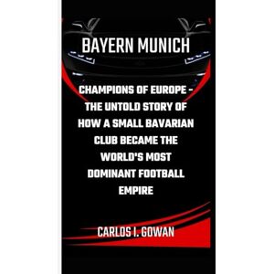 I. Gowan, Carlos BAYERN MUNICH: Champions of Europe The Untold Story of How a Small Bavarian Club Became the World's Most Dominant Football Empire I. Gowan, Carlos BAYERN MUNICH: Champions of Europe The Untold Story of How a Small Bavarian Club Became the World's Most Dominant Football Empire