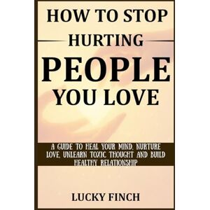 Finch, Lucky HOW TO STOP HURTING PEOPLE YOU LOVE: A GUIDE TO HEAL YOUR MIND, NURTURE LOVE, UNLEARN TOXIC THOUGHT AND BUILD HEALTHY RELATIONSHIP Finch, Lucky HOW TO STOP HURTING PEOPLE YOU LOVE: A GUIDE TO HEAL YOUR MIND, NURTURE LOVE, UNLEARN TOXIC THOUGHT AND BUILD HEALTHY RELATIONSHIP