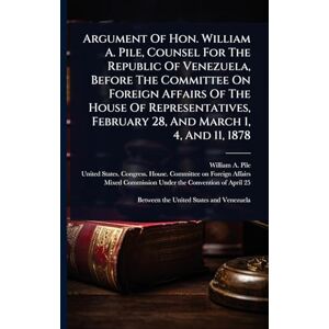 Pile, William A Argument Of Hon. William A. Pile, Counsel For The Republic Of Venezuela, Before The Committee On Foreign Affairs Of The House Of Representatives, February 28, And March 1, 4, And 11, 1878 Pile, William A Argument Of Hon. William A. Pile, Counsel For The Republic Of Venezuela, Before The Committee On Foreign Affairs Of The House Of Representatives, February 28, And March 1, 4, And 11, 1878
