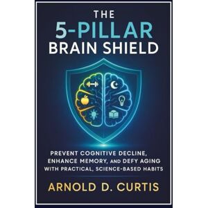 Curtis, Arnold D. The 5-Pillar Brain Shield: Prevent Cognitive Decline, Enhance Memory, and Defy Aging With Practical, Science-Based Habits Curtis, Arnold D. The 5-Pillar Brain Shield: Prevent Cognitive Decline, Enhance Memory, and Defy Aging With Practical, Science-Based Habits