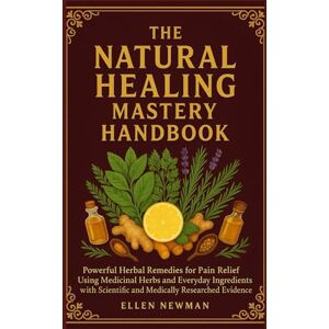 Newman, Ellen The Natural Healing Mastery Handbook Volume One: Powerful Herbal Remedies for Pain Relief Using Medicinal Herbs and Everyday Ingredients with Scientific and Medically Researched Evidences Newman, Ellen The Natural Healing Mastery Handbook Volume One: Powerful Herbal Remedies for Pain Relief Using Medicinal Herbs and Everyday Ingredients with Scientific and Medically Researched Evidences