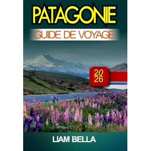BELLA, LIAM PATAGONIE GUIDE DE VOYAGE 2026: Des sommets vertigineux, des merveilles glaciaires et une beauté sauvage au bout du monde BELLA, LIAM PATAGONIE GUIDE DE VOYAGE 2026: Des sommets vertigineux, des merveilles glaciaires et une beauté sauvage au bout du monde