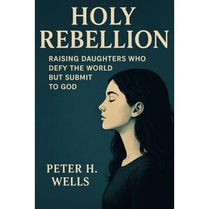 WELLS, PETER H HOLY REBELLION: Raising Daughters Who Defy the World but Submit to God WELLS, PETER H HOLY REBELLION: Raising Daughters Who Defy the World but Submit to God