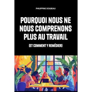 Dolbeau, Philippine Pourquoi nous ne nous comprenons plus au travail: (et comment y remédier) Dolbeau, Philippine Pourquoi nous ne nous comprenons plus au travail: (et comment y remédier)