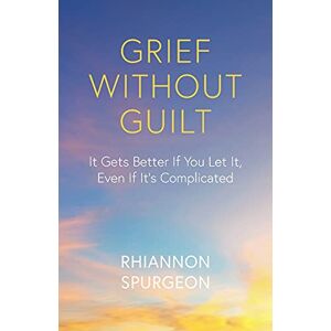 Spurgeon, Rhiannon Grief Without Guilt: It Gets Better If You Let It, Even If It's Complicated Spurgeon, Rhiannon Grief Without Guilt: It Gets Better If You Let It, Even If It's Complicated