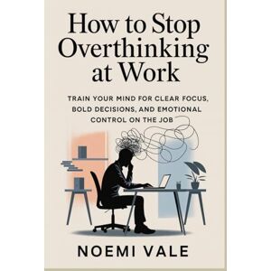 Vale, Noemi How to Stop Overthinking at Work: Train Your Mind for Clear Focus, Bold Decisions, and Emotional Control on the Job Vale, Noemi How to Stop Overthinking at Work: Train Your Mind for Clear Focus, Bold Decisions, and Emotional Control on the Job