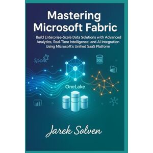 Solven, Jarek Mastering Microsoft Fabric: The Complete Practitioner's Guide to Modern Data Platform Engineering: Build Enterprise-Scale Data Solutions with Advanced Analytics, Real-Time Intelligence, and AI Solven, Jarek Mastering Microsoft Fabric: The Complete Practitioner's Guide to Modern Data Platform Engineering: Build Enterprise-Scale Data Solutions with Advanced Analytics, Real-Time Intelligence, and AI
