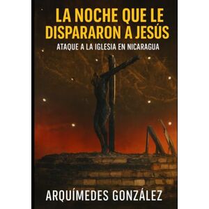 González, Arquímedes La noche que le dispararon a Jesús: Ataque a la iglesia católica en Nicaragua González, Arquímedes La noche que le dispararon a Jesús: Ataque a la iglesia católica en Nicaragua