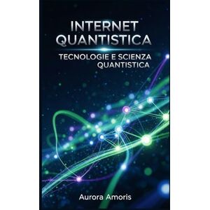 Amoris, Aurora Internet Quantistica: L'evoluzione del mondo Digitale (Tecnologie e scienza quantistica) Amoris, Aurora Internet Quantistica: L'evoluzione del mondo Digitale (Tecnologie e scienza quantistica)