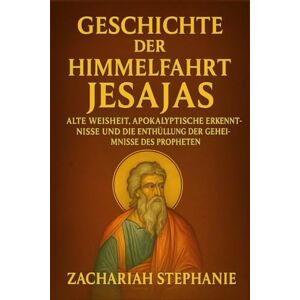 Stephanie, Zachariah Geschichte der Himmelfahrt Jesajas: Alte Weisheit, apokalyptische Erkenntnisse und die Enthüllung der Geheimnisse des Propheten Stephanie, Zachariah Geschichte der Himmelfahrt Jesajas: Alte Weisheit, apokalyptische Erkenntnisse und die Enthüllung der Geheimnisse des Propheten
