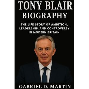 D. MARTIN, GABRIEL TONY BLAIR BIOGRAPHY: THE LIFE STORY OF AMBITION, LEADERSHIP, AND CONTROVERSY IN MODERN BRITAIN D. MARTIN, GABRIEL TONY BLAIR BIOGRAPHY: THE LIFE STORY OF AMBITION, LEADERSHIP, AND CONTROVERSY IN MODERN BRITAIN