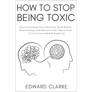 Clarke, Edward How to Stop Being Toxic: Overcome Manipulative Behaviors, Build Healthy Relationships and Restore Inner Peace Even if You're Surrounded by Negativity Clarke, Edward How to Stop Being Toxic: Overcome Manipulative Behaviors, Build Healthy Relationships and Restore Inner Peace Even if You're Surrounded by Negativity