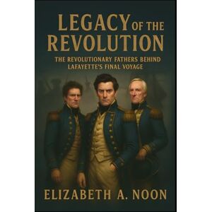 Noon, Elizabeth Ann Legacy of the Revolution: The Revolutionary Fathers Behind Lafayette’s Final Voyage Noon, Elizabeth Ann Legacy of the Revolution: The Revolutionary Fathers Behind Lafayette’s Final Voyage