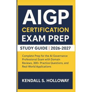 S. Holloway, Kendall AIGP CERTIFICATION EXAM PREP STUDY GUIDE 2026-2027: Complete Prep for the AI Governance Professional Exam with Domain Reviews, 300+ Practice Questions, and Real-World Applications S. Holloway, Kendall AIGP CERTIFICATION EXAM PREP STUDY GUIDE 2026-2027: Complete Prep for the AI Governance Professional Exam with Domain Reviews, 300+ Practice Questions, and Real-World Applications