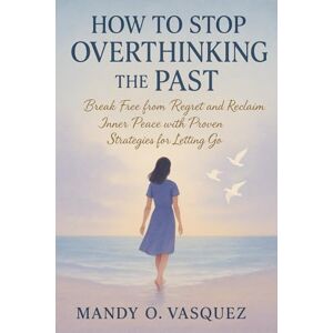 O. VASQUEZ, MANDY HOW TO STOP OVERTHINKING THE PAST: Break Free from Regret and Reclaim Inner Peace with Proven Strategies for Letting Go O. VASQUEZ, MANDY HOW TO STOP OVERTHINKING THE PAST: Break Free from Regret and Reclaim Inner Peace with Proven Strategies for Letting Go