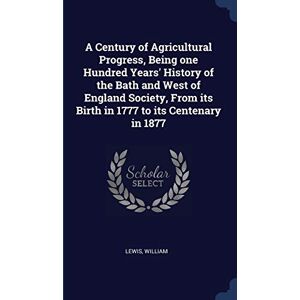 William, Lewis A Century of Agricultural Progress, Being one Hundred Years' History of the Bath and West of England Society, From its Birth in 1777 to its Centenary in 1877 William, Lewis A Century of Agricultural Progress, Being one Hundred Years' History of the Bath and West of England Society, From its Birth in 1777 to its Centenary in 1877