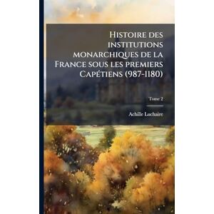 Luchaire, Achille 1846-1908 Histoire des institutions monarchiques de la France sous les premiers CapÃ(c)tiens (987-1180) Luchaire, Achille 1846-1908 Histoire des institutions monarchiques de la France sous les premiers CapÃ(c)tiens (987-1180)