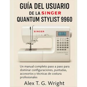 T. G. Wright, Alex GUÍA DEL USUARIO DE LA SINGER QUANTUM STYLIST 9960: Un manual completo paso a paso para dominar configuraciones, puntadas, accesorios y técnicas de costura profesionales T. G. Wright, Alex GUÍA DEL USUARIO DE LA SINGER QUANTUM STYLIST 9960: Un manual completo paso a paso para dominar configuraciones, puntadas, accesorios y técnicas de costura profesionales