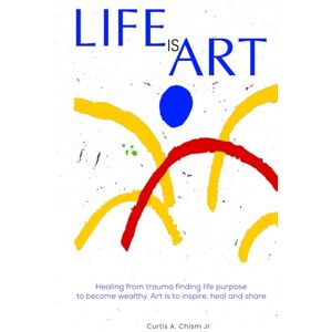 Chism Jr., Curtis A. Life Is Art: Healing From Trauma Finding Life Purpose To Become Wealthy Chism Jr., Curtis A. Life Is Art: Healing From Trauma Finding Life Purpose To Become Wealthy