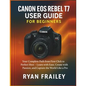 Frailey, Ryan Canon EOS Rebel T7 User Guide for Beginners: Your Complete Path from First Click to Perfect Shot — Learn with Ease, Create with Passion, and Capture the World Like a Pro Frailey, Ryan Canon EOS Rebel T7 User Guide for Beginners: Your Complete Path from First Click to Perfect Shot — Learn with Ease, Create with Passion, and Capture the World Like a Pro