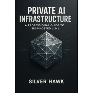 Hawk, Silver Private AI Infrastructure: A Professional Guide to Self-Hosted LLMs: Master the Deployment, Fine-Tuning, and Customization of LLaMA, Mistral, and Open-Source Language Models for Secure Hawk, Silver Private AI Infrastructure: A Professional Guide to Self-Hosted LLMs: Master the Deployment, Fine-Tuning, and Customization of LLaMA, Mistral, and Open-Source Language Models for Secure