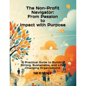 Clayton Jr, Todd M The Non-profit Navigator: From Passion to Impact with Purpose: A Practical Guide to Building Strong, Sustainable, and Life-Changing Organizations Clayton Jr, Todd M The Non-profit Navigator: From Passion to Impact with Purpose: A Practical Guide to Building Strong, Sustainable, and Life-Changing Organizations