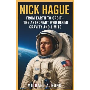 A. Bond, Michael NICK HAGUE: From Earth to Orbit – The Astronaut Who Defied Gravity and Limits A. Bond, Michael NICK HAGUE: From Earth to Orbit – The Astronaut Who Defied Gravity and Limits