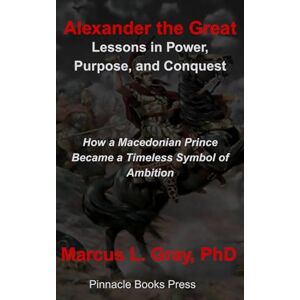 Gray PhD, Marcus L. Alexander the Great: Lessons in Power, Purpose, and Conquest: How a Macedonian Prince Became a Timeless Symbol of Ambition Gray PhD, Marcus L. Alexander the Great: Lessons in Power, Purpose, and Conquest: How a Macedonian Prince Became a Timeless Symbol of Ambition