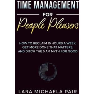 Pair, Lara Michaela Time Management for People Pleasers: How to Reclaim 15 Hours a Week, Get More Done That Matters, and Ditch the 5 AM Myth for Good Pair, Lara Michaela Time Management for People Pleasers: How to Reclaim 15 Hours a Week, Get More Done That Matters, and Ditch the 5 AM Myth for Good