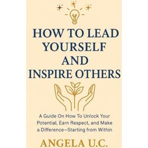 U.C, ANGELA HOW TO LEAD YOURSELF AND INSPIRE OTHERS: A Guide on How to Unlock Your Potential, Earn Respect, and Make a Difference—Starting from Within U.C, ANGELA HOW TO LEAD YOURSELF AND INSPIRE OTHERS: A Guide on How to Unlock Your Potential, Earn Respect, and Make a Difference—Starting from Within