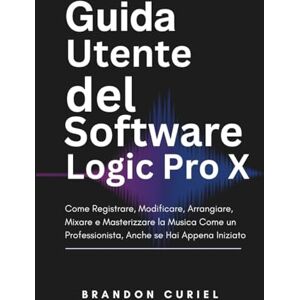 Curiel, Brandon Guida Utente del Software Logic Pro X: Come Registrare, Modificare, Arrangiare, Mixare e Masterizzare la Musica Come un Professionista, Anche se Hai Appena Iniziato Curiel, Brandon Guida Utente del Software Logic Pro X: Come Registrare, Modificare, Arrangiare, Mixare e Masterizzare la Musica Come un Professionista, Anche se Hai Appena Iniziato