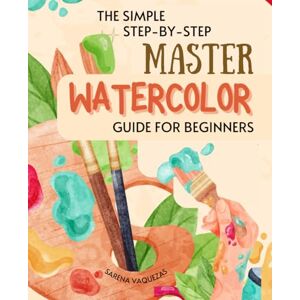 Sarena Vaquezas The Simple Step-by-Step Master Watercolor Guide for Beginners: Mastering the Dance of Colors Your Essential Guide to Watercolor Painting Sarena Vaquezas The Simple Step-by-Step Master Watercolor Guide for Beginners: Mastering the Dance of Colors Your Essential Guide to Watercolor Painting