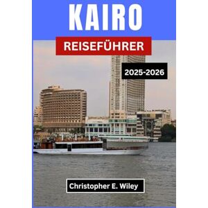 E. Wiley, Christopher KAIRO REISEFÜHRER 2025-2026: Die Kreuzung Von Antiker Majestät Und Modernem Leben Erkunden E. Wiley, Christopher KAIRO REISEFÜHRER 2025-2026: Die Kreuzung Von Antiker Majestät Und Modernem Leben Erkunden