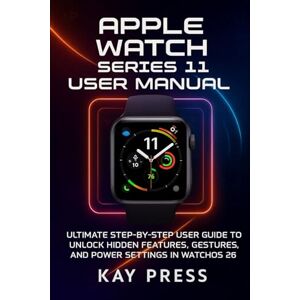 Press, Kay Apple Watch Series 11 User manual: Ultimate Step-by-Step User guide to Unlock Hidden Features, Gestures, and Power Settings in WatchOS 26 Press, Kay Apple Watch Series 11 User manual: Ultimate Step-by-Step User guide to Unlock Hidden Features, Gestures, and Power Settings in WatchOS 26